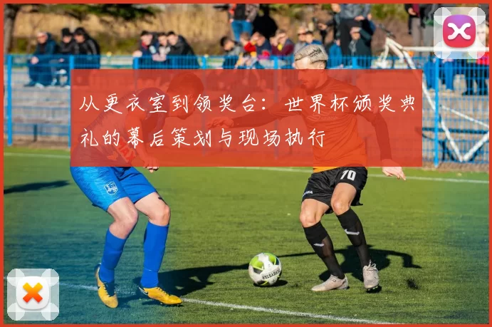 从更衣室到领奖台：世界杯颁奖典礼的幕后策划与现场执行
