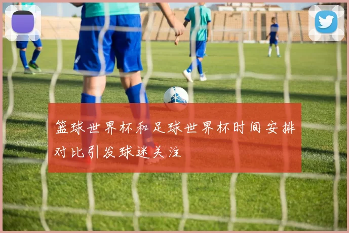 篮球世界杯和足球世界杯时间安排对比引发球迷关注